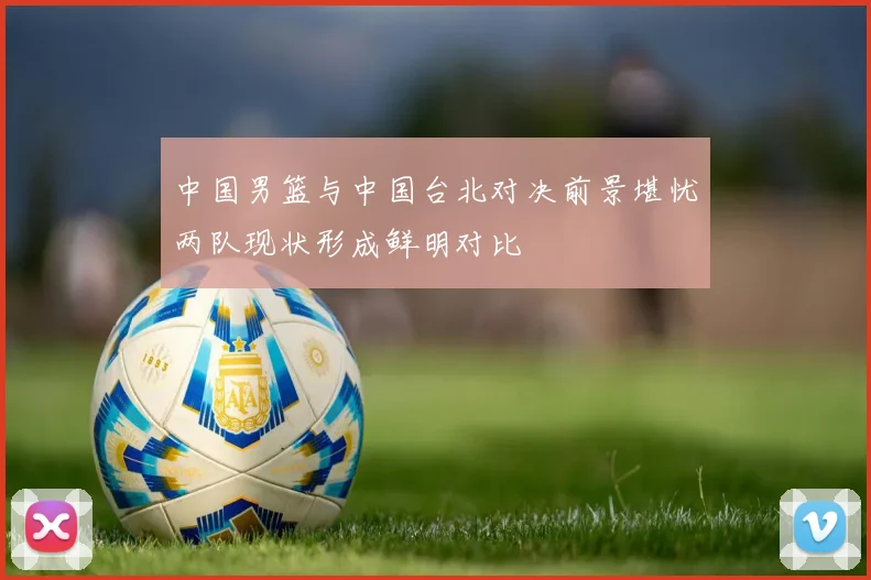中国男篮与中国台北对决前景堪忧两队现状形成鲜明对比