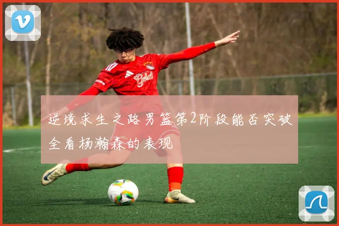 逆境求生之路男篮第2阶段能否突破全看杨瀚森的表现