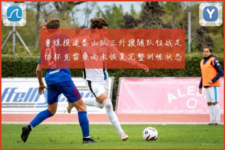 鲁媒报道泰山队三外援随队征战足协杯克雷桑尚未恢复完整训练状态