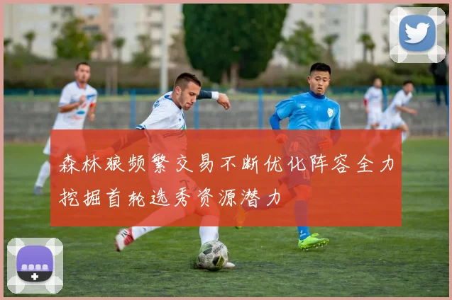 森林狼频繁交易不断优化阵容全力挖掘首轮选秀资源潜力