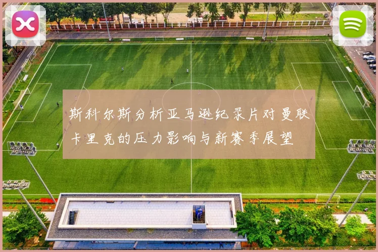 斯科尔斯分析亚马逊纪录片对曼联卡里克的压力影响与新赛季展望