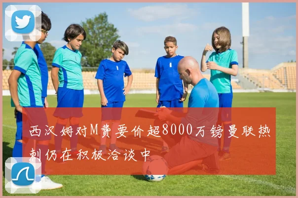 西汉姆对M费要价超8000万镑曼联热刺仍在积极洽谈中