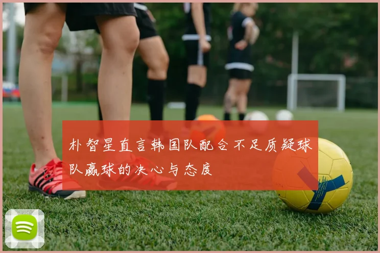 朴智星直言韩国队配合不足质疑球队赢球的决心与态度