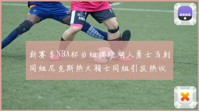 新赛季NBA杯分组揭晓湖人勇士马刺同组尼克斯热火骑士同组引发热议