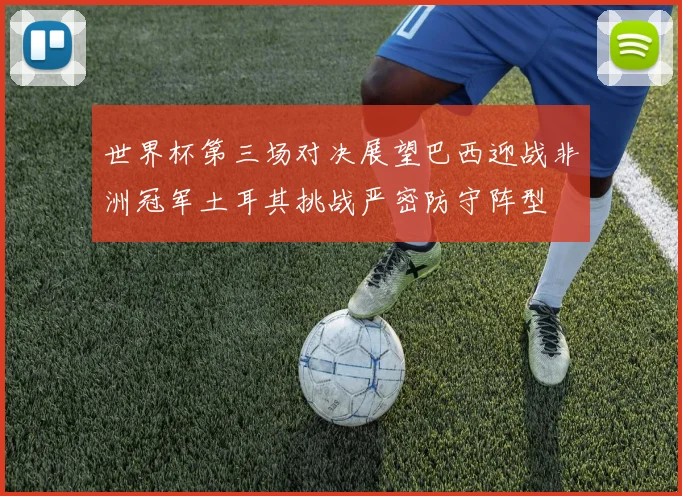 世界杯第三场对决展望巴西迎战非洲冠军土耳其挑战严密防守阵型