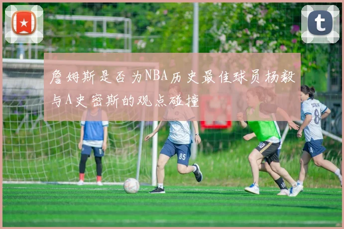 詹姆斯是否为NBA历史最佳球员杨毅与A史密斯的观点碰撞