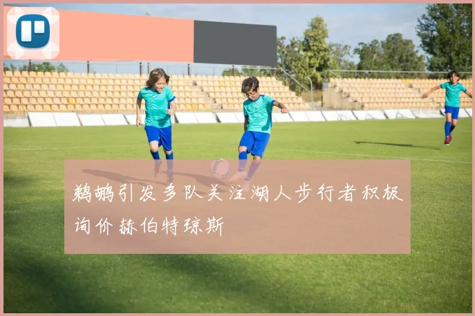 鹈鹕引发多队关注湖人步行者积极询价赫伯特琼斯