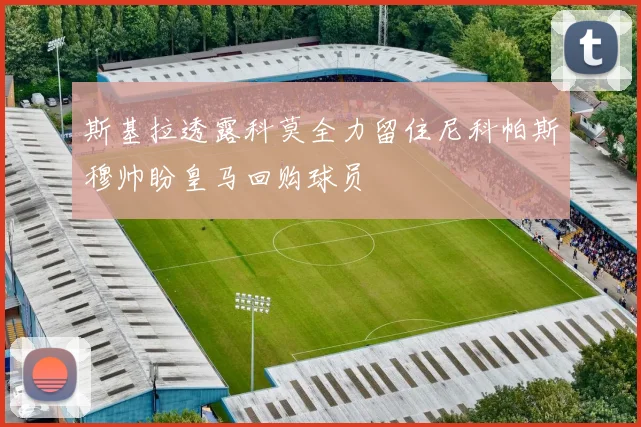 斯基拉透露科莫全力留住尼科帕斯穆帅盼皇马回购球员